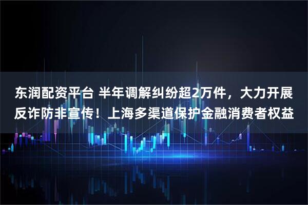 东润配资平台 半年调解纠纷超2万件，大力开展反诈防非宣传！上海多渠道保护金融消费者权益
