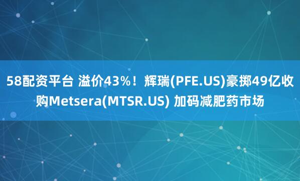 58配资平台 溢价43%！辉瑞(PFE.US)豪掷49亿收购Metsera(MTSR.US) 加码减肥药市场