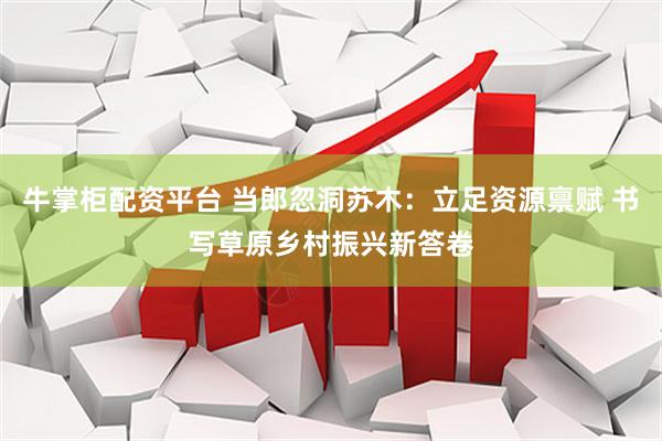 牛掌柜配资平台 当郎忽洞苏木：立足资源禀赋 书写草原乡村振兴新答卷