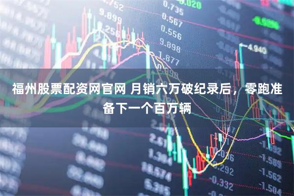 福州股票配资网官网 月销六万破纪录后，零跑准备下一个百万辆