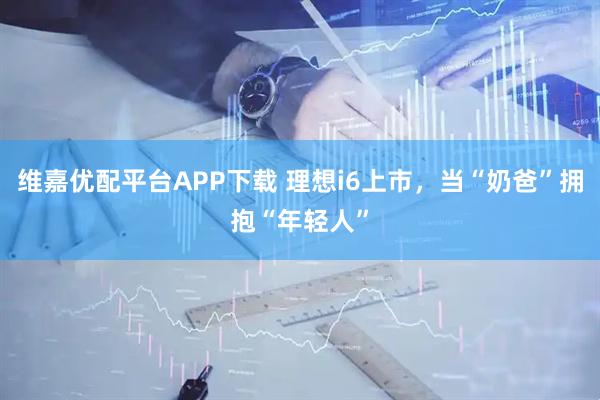 维嘉优配平台APP下载 理想i6上市，当“奶爸”拥抱“年轻人”