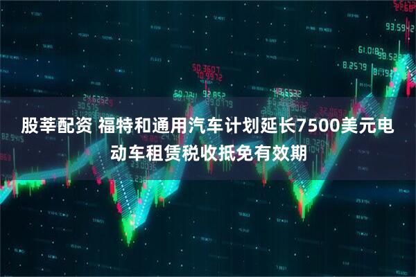 股莘配资 福特和通用汽车计划延长7500美元电动车租赁税收抵免有效期
