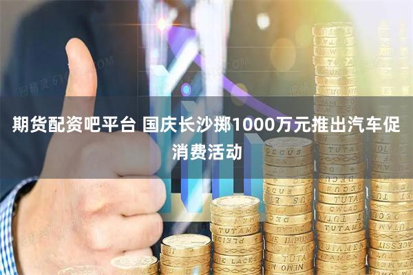 期货配资吧平台 国庆长沙掷1000万元推出汽车促消费活动