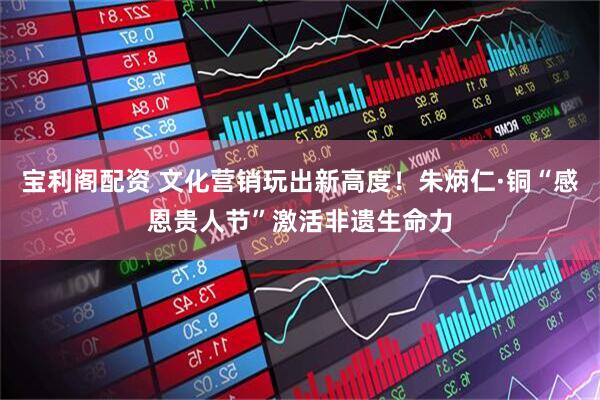 宝利阁配资 文化营销玩出新高度！朱炳仁·铜“感恩贵人节”激活非遗生命力
