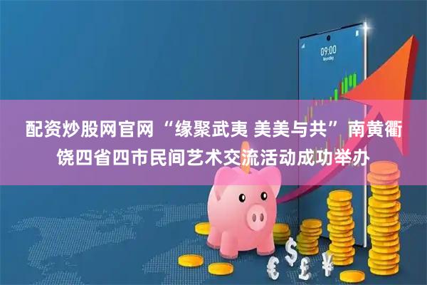 配资炒股网官网 “缘聚武夷 美美与共” 南黄衢饶四省四市民间艺术交流活动成功举办