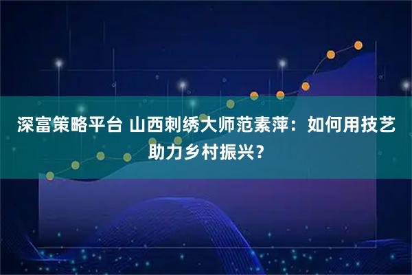 深富策略平台 山西刺绣大师范素萍：如何用技艺助力乡村振兴？