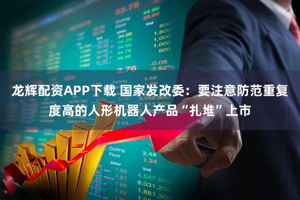 龙辉配资APP下载 国家发改委：要注意防范重复度高的人形机器人产品“扎堆”上市