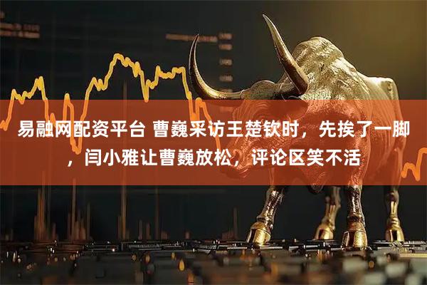 易融网配资平台 曹巍采访王楚钦时，先挨了一脚，闫小雅让曹巍放松，评论区笑不活
