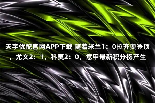 天宇优配官网APP下载 随着米兰1：0拉齐奥登顶，尤文2：1，科莫2：0，意甲最新积分榜产生