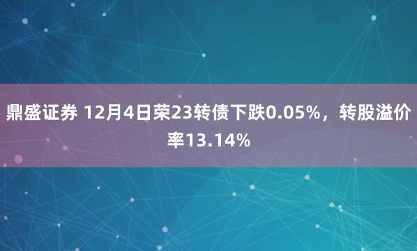 鼎盛证券 12月4日荣23转债下跌0.05%，转股溢价率13.14%