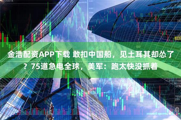 金浩配资APP下载 敢扣中国船，见土耳其却怂了？75道急电全球，美军：跑太快没抓着