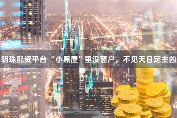 明珠配资平台 “小黑屋”里没窗户，不见天日定主凶