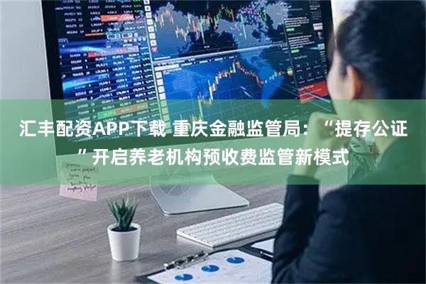 汇丰配资APP下载 重庆金融监管局：“提存公证”开启养老机构预收费监管新模式