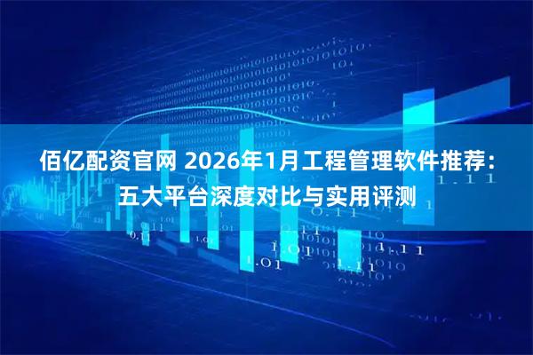 佰亿配资官网 2026年1月工程管理软件推荐：五大平台深度对比与实用评测
