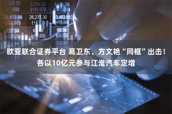 欧亚联合证券平台 葛卫东、方文艳“同框”出击！各以10亿元参与江淮汽车定增