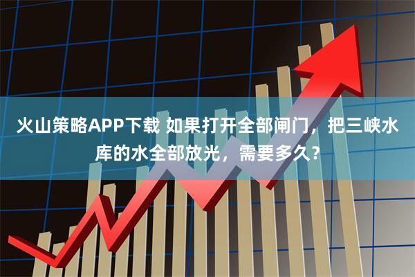 火山策略APP下载 如果打开全部闸门，把三峡水库的水全部放光，需要多久？