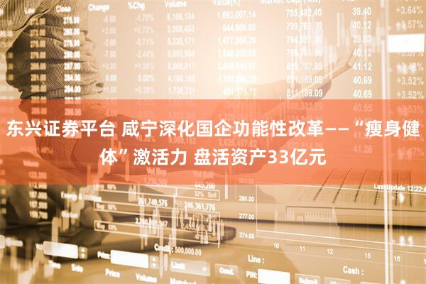 东兴证券平台 咸宁深化国企功能性改革——“瘦身健体”激活力 盘活资产33亿元