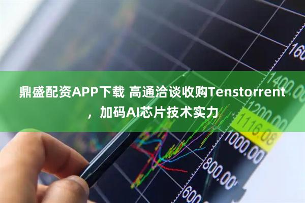 鼎盛配资APP下载 高通洽谈收购Tenstorrent，加码AI芯片技术实力