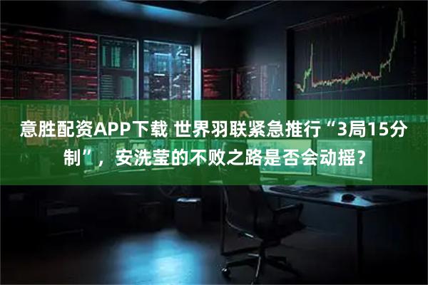 意胜配资APP下载 世界羽联紧急推行“3局15分制”，安洗莹的不败之路是否会动摇？