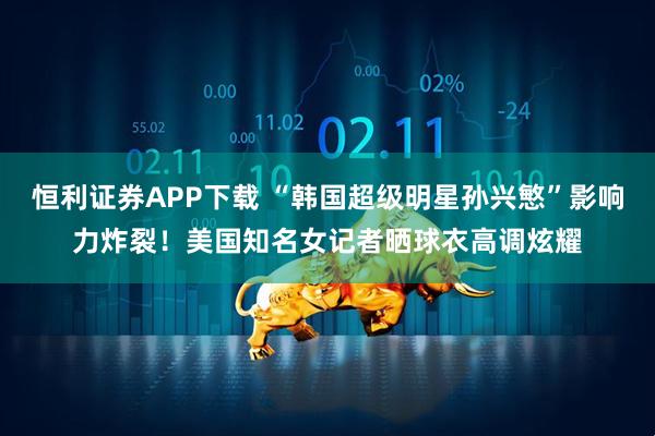 恒利证券APP下载 “韩国超级明星孙兴慜”影响力炸裂！美国知名女记者晒球衣高调炫耀