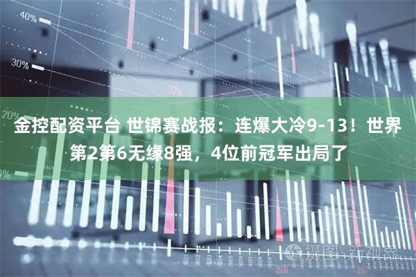 金控配资平台 世锦赛战报：连爆大冷9-13！世界第2第6无缘8强，4位前冠军出局了