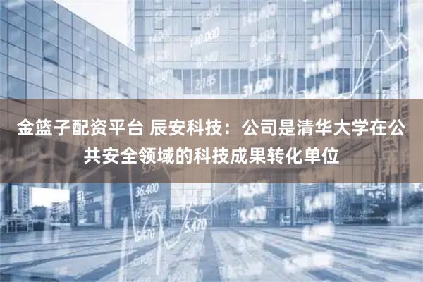 金篮子配资平台 辰安科技：公司是清华大学在公共安全领域的科技成果转化单位