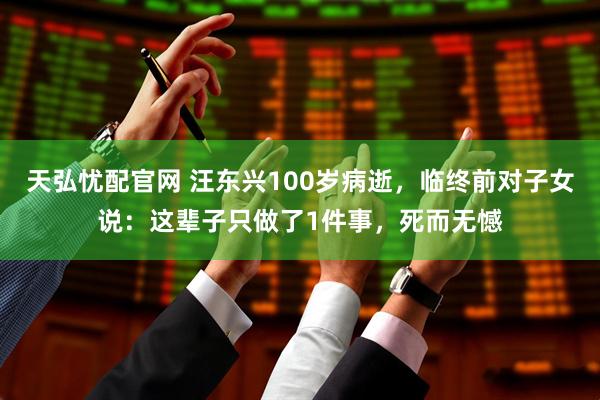 天弘忧配官网 汪东兴100岁病逝，临终前对子女说：这辈子只做了1件事，死而无憾