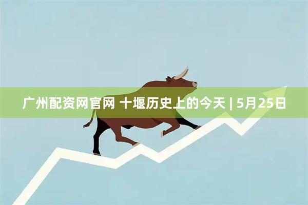 广州配资网官网 十堰历史上的今天 | 5月25日
