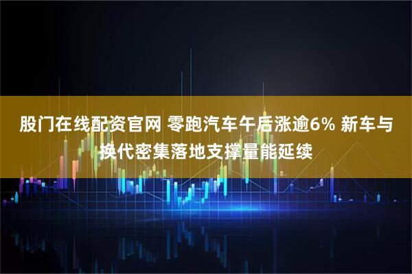 股门在线配资官网 零跑汽车午后涨逾6% 新车与换代密集落地支撑量能延续