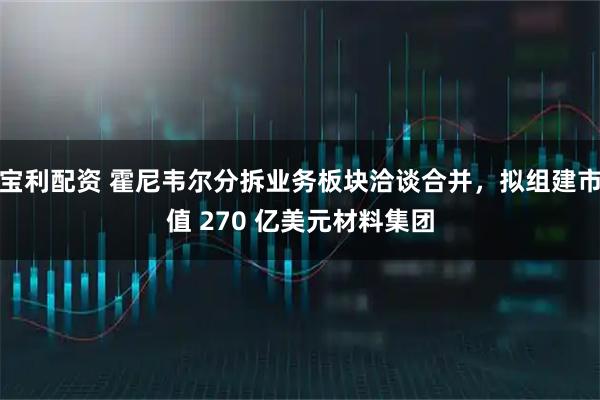 宝利配资 霍尼韦尔分拆业务板块洽谈合并，拟组建市值 270 亿美元材料集团